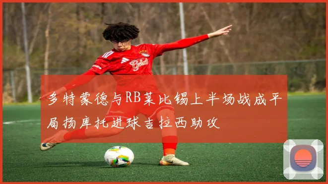 多特蒙德与RB莱比锡上半场战成平局扬库托进球吉拉西助攻