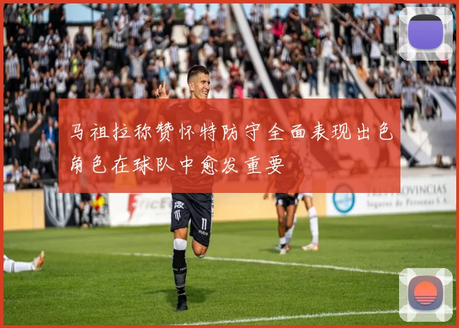 马祖拉称赞怀特防守全面表现出色角色在球队中愈发重要
