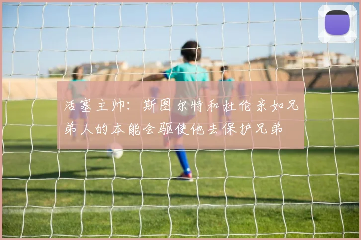 活塞主帅：斯图尔特和杜伦亲如兄弟人的本能会驱使他去保护兄弟