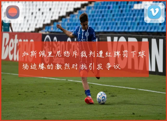 加斯佩里尼怒斥裁判遭红牌罚下球场边缘的激烈对抗引发争议