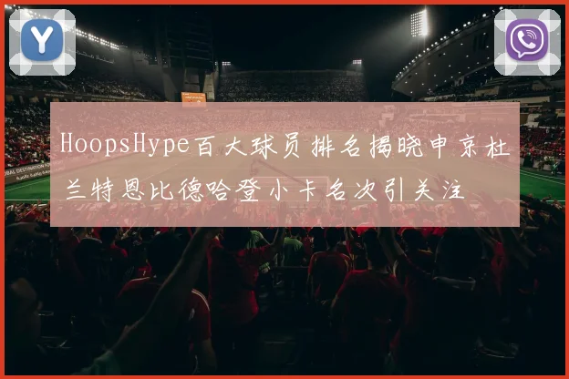 HoopsHype百大球员排名揭晓申京杜兰特恩比德哈登小卡名次引关注