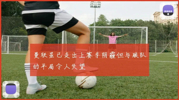 曼联虽已走出上赛季阴霾但与狼队的平局令人失望