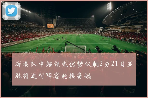 海港队中超领先优势仅剩2分21日亚冠将进行阵容轮换备战