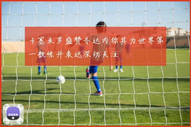 卡塞米罗盛赞齐达内称其为世界第一教练并表达深切关注