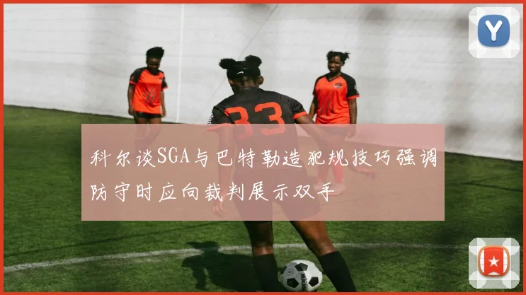 科尔谈SGA与巴特勒造犯规技巧强调防守时应向裁判展示双手