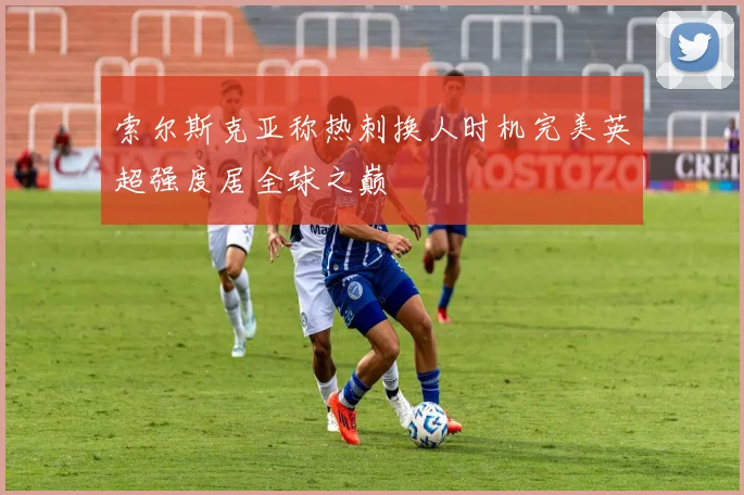 索尔斯克亚称热刺换人时机完美英超强度居全球之巅