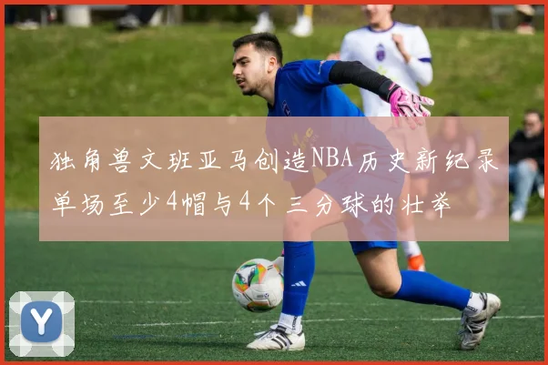 独角兽文班亚马创造NBA历史新纪录单场至少4帽与4个三分球的壮举