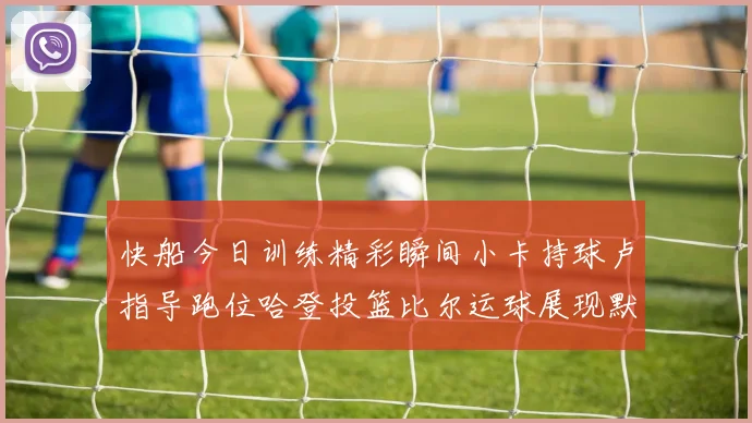 快船今日训练精彩瞬间小卡持球卢指导跑位哈登投篮比尔运球展现默契