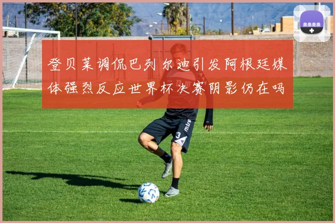 登贝莱调侃巴列尔迪引发阿根廷媒体强烈反应世界杯决赛阴影仍在吗