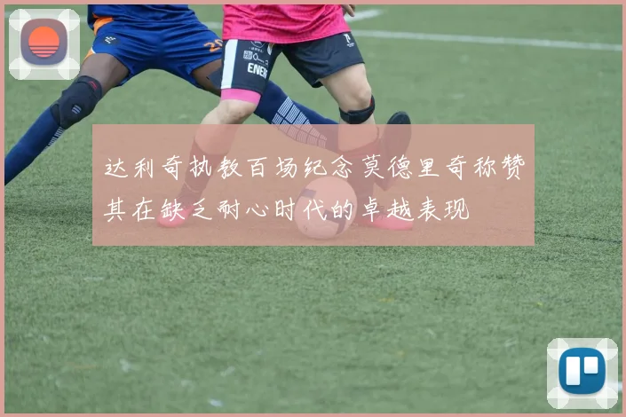 达利奇执教百场纪念莫德里奇称赞其在缺乏耐心时代的卓越表现