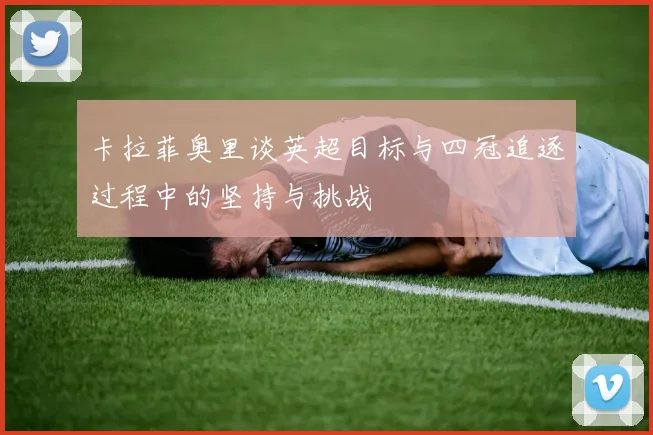 卡拉菲奥里谈英超目标与四冠追逐过程中的坚持与挑战
