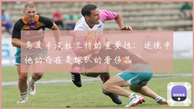 乌度卡谈杜兰特的重要性：逆境中他的存在是球队的奢侈品