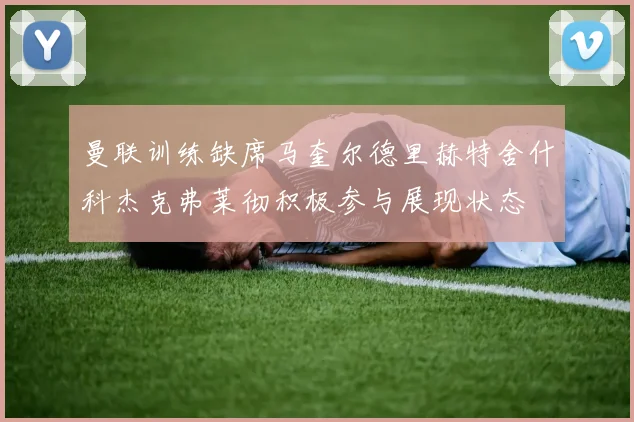 曼联训练缺席马奎尔德里赫特舍什科杰克弗莱彻积极参与展现状态