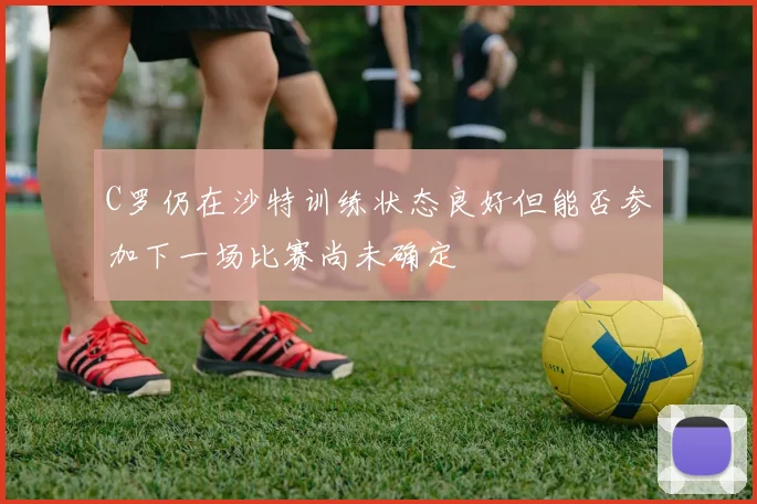 C罗仍在沙特训练状态良好但能否参加下一场比赛尚未确定