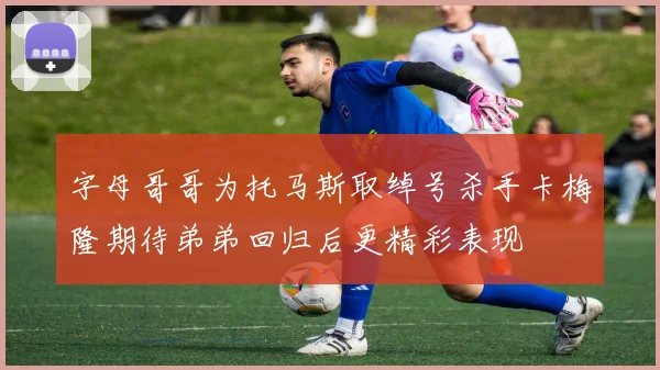 字母哥哥为托马斯取绰号杀手卡梅隆期待弟弟回归后更精彩表现