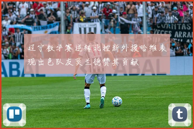 辽宁教学赛逆转北控新外援哈维表现出色队友莫兰德赞其贡献