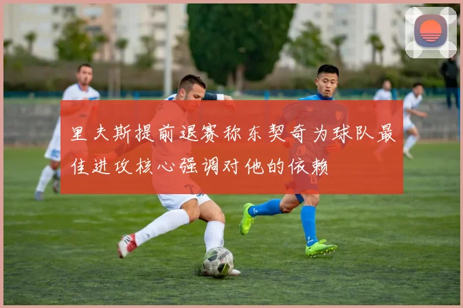 里夫斯提前退赛称东契奇为球队最佳进攻核心强调对他的依赖