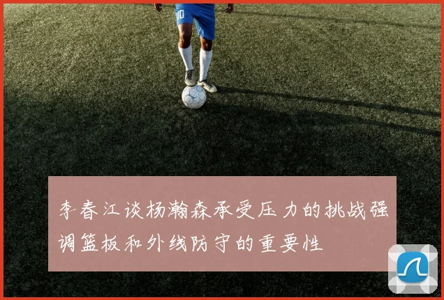 李春江谈杨瀚森承受压力的挑战强调篮板和外线防守的重要性