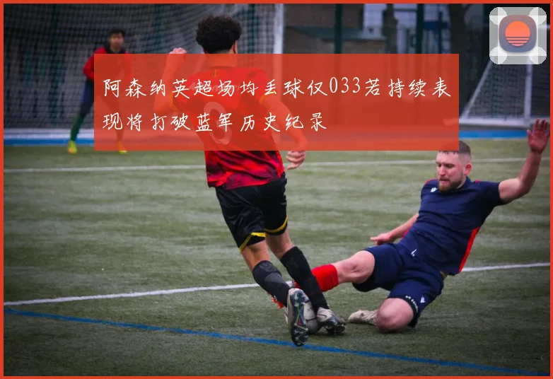 阿森纳英超场均丢球仅033若持续表现将打破蓝军历史纪录