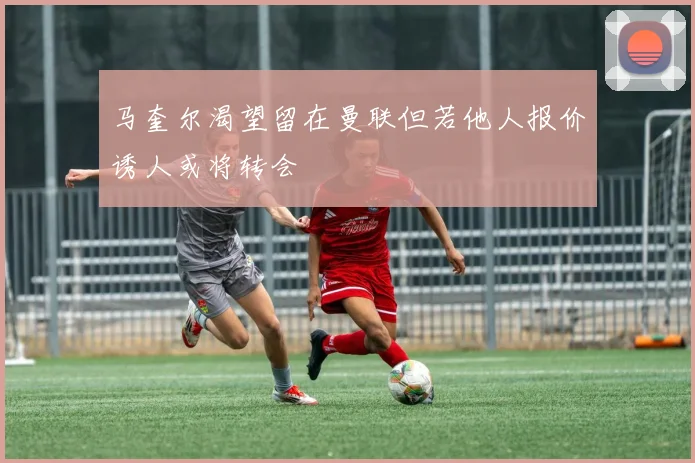 马奎尔渴望留在曼联但若他人报价诱人或将转会