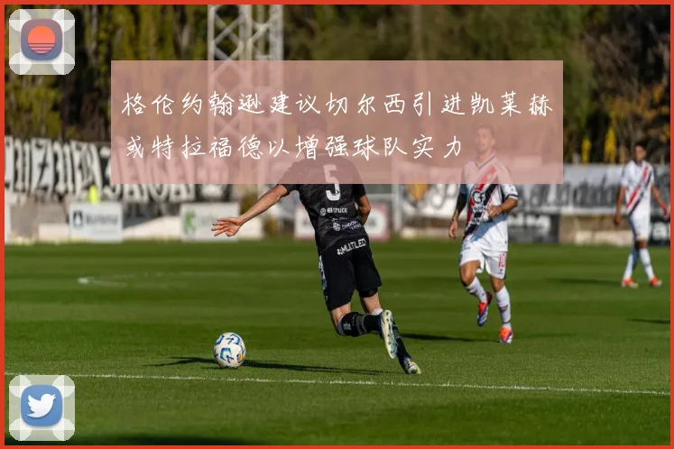 格伦约翰逊建议切尔西引进凯莱赫或特拉福德以增强球队实力