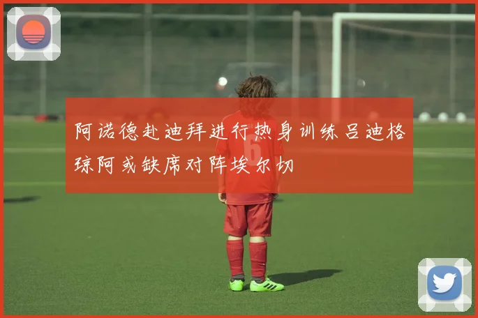 阿诺德赴迪拜进行热身训练吕迪格琼阿或缺席对阵埃尔切