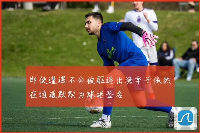 即使遭遇不公被驱逐出场华子依然在通道默默为球迷签名