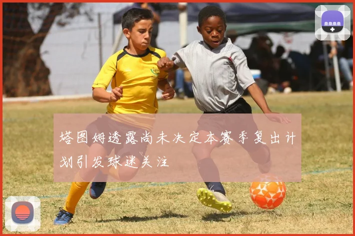 塔图姆透露尚未决定本赛季复出计划引发球迷关注