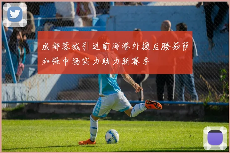 成都蓉城引进前海港外援后腰茹萨加强中场实力助力新赛季