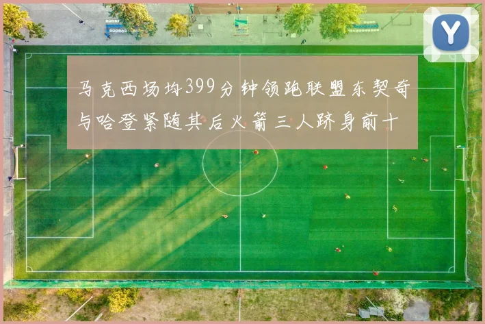 马克西场均399分钟领跑联盟东契奇与哈登紧随其后火箭三人跻身前十