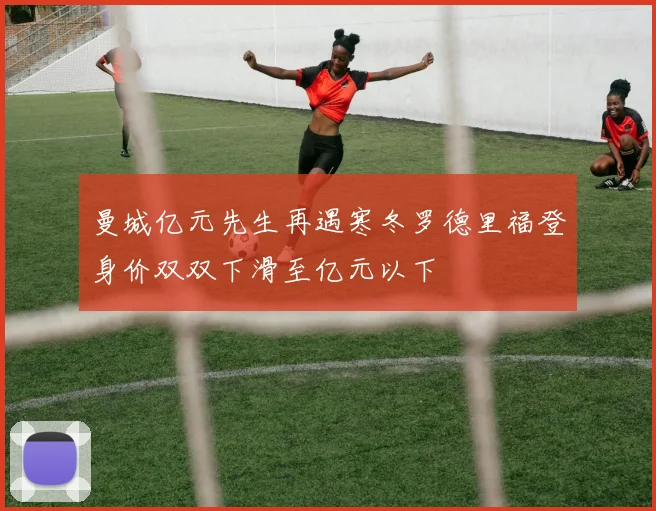 曼城亿元先生再遇寒冬罗德里福登身价双双下滑至亿元以下