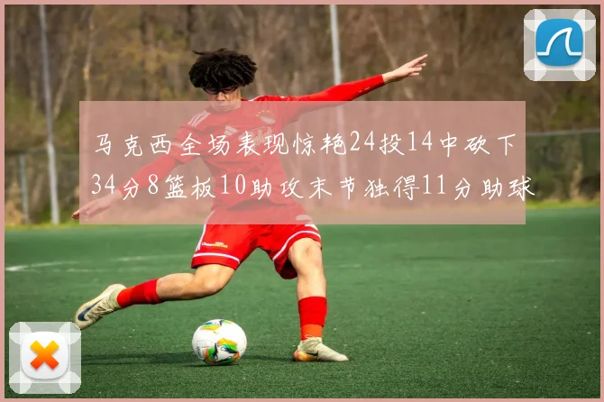 马克西全场表现惊艳24投14中砍下34分8篮板10助攻末节独得11分助球队取胜