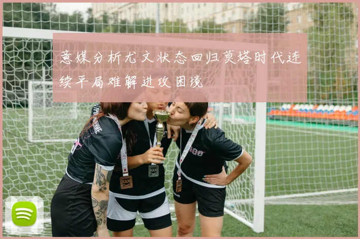 意媒分析尤文状态回归莫塔时代连续平局难解进攻困境